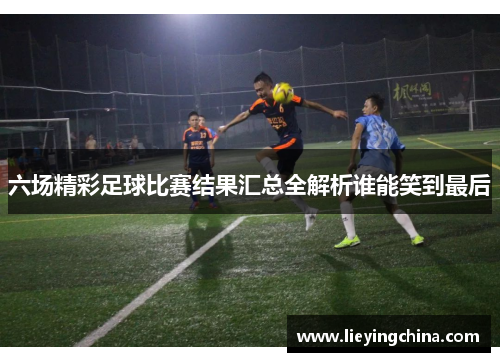 六场精彩足球比赛结果汇总全解析谁能笑到最后