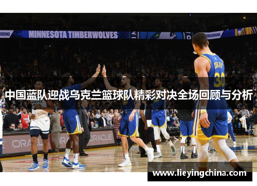 中国蓝队迎战乌克兰篮球队精彩对决全场回顾与分析