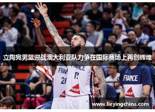 立陶宛男篮迎战澳大利亚队力争在国际赛场上再创辉煌